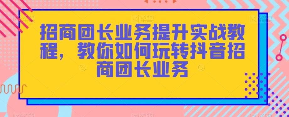 招商团长业务提升实战教程，教你如何玩转抖音招商团长业务 - 小毅网创-小毅网创