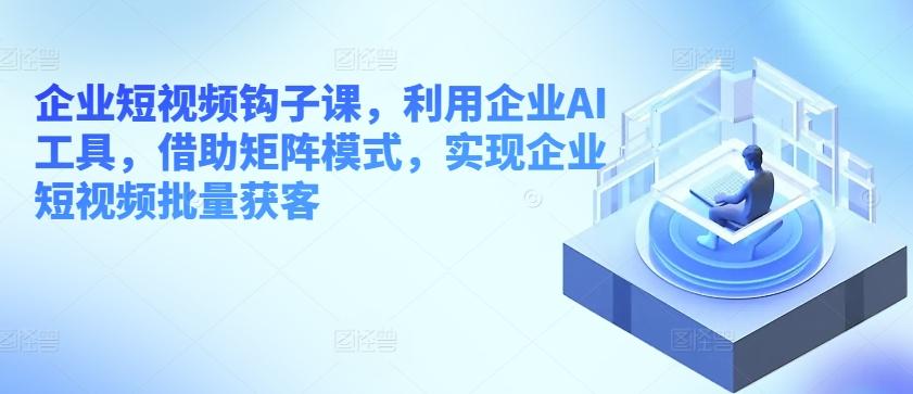 企业短视频钩子课，利用企业AI工具，借助矩阵模式，实现企业短视频批量获客 - 小毅网创-小毅网创