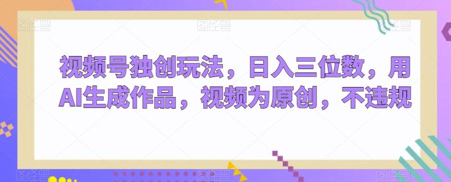 视频号独创玩法，日入三位数，用AI生成作品，视频为原创，不违规 - 小毅网创-小毅网创
