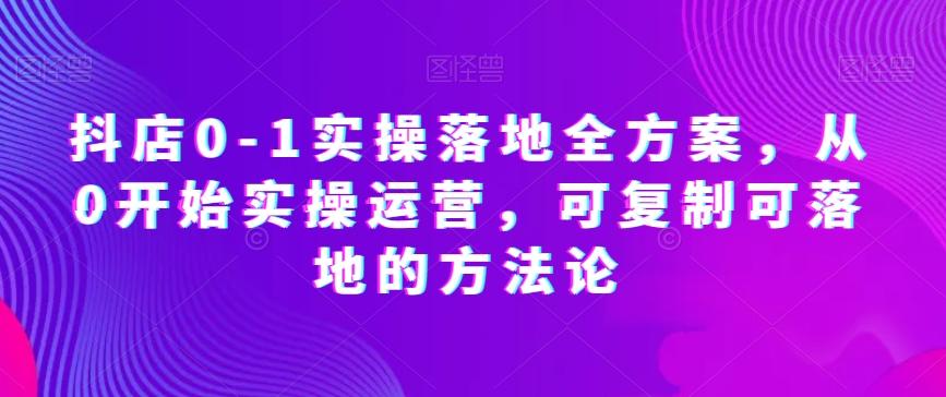 抖店0-1实操落地全方案，从0开始实操运营，可复制可落地的方法论 - 小毅网创-小毅网创