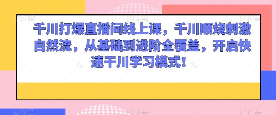 千川打爆直播间线上课，千川顺烧刺激自然流，从基础到进阶全覆盖，开启快速干川学习模式！ - 小毅网创-小毅网创