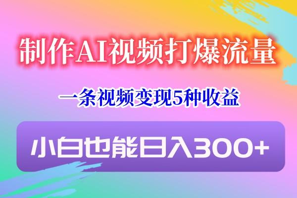 制作AI视频打爆流量，一条视频变现5种收益，小白也能日入300+ - 小毅网创-小毅网创