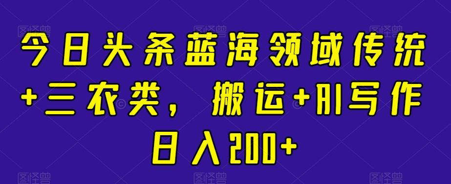 今日头条蓝海领域传统+三农类，搬运+AI写作日入200+ - 小毅网创-小毅网创