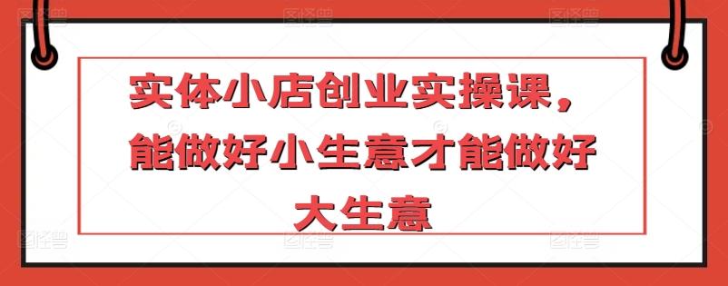 实体小店创业实操课，能做好小生意才能做好大生意 - 小毅网创-小毅网创