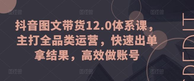 抖音图文带货12.0体系课，主打全品类运营，快速出单拿结果，高效做账号 - 小毅网创-小毅网创