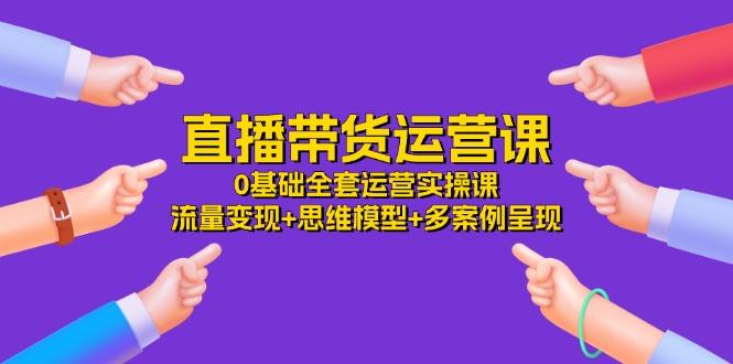 直播带货运营课，0基础全套运营实操课 流量变现+思维模型+多案例呈现-34节 - 小毅网创-小毅网创