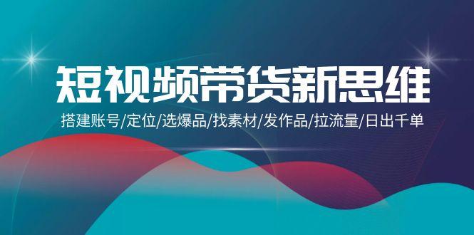 (9837期)短视频带货新思维：搭建账号/定位/选爆品/找素材/发作品/拉流量/日出千单 - 小毅网创-小毅网创