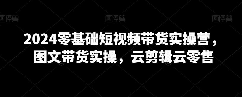 2024零基础短视频带货实操营，图文带货实操，云剪辑云零售 - 小毅网创-小毅网创