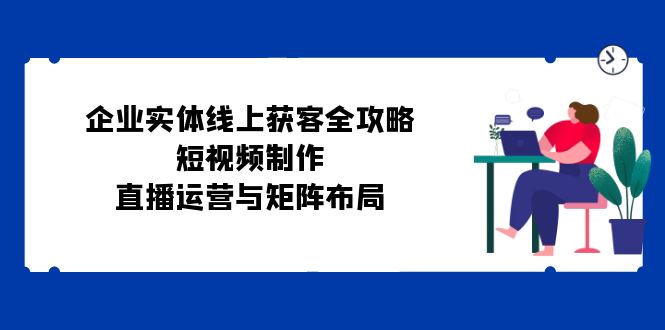 企业实体线上获客全攻略：短视频制作、直播运营与矩阵布局 - 小毅网创-小毅网创