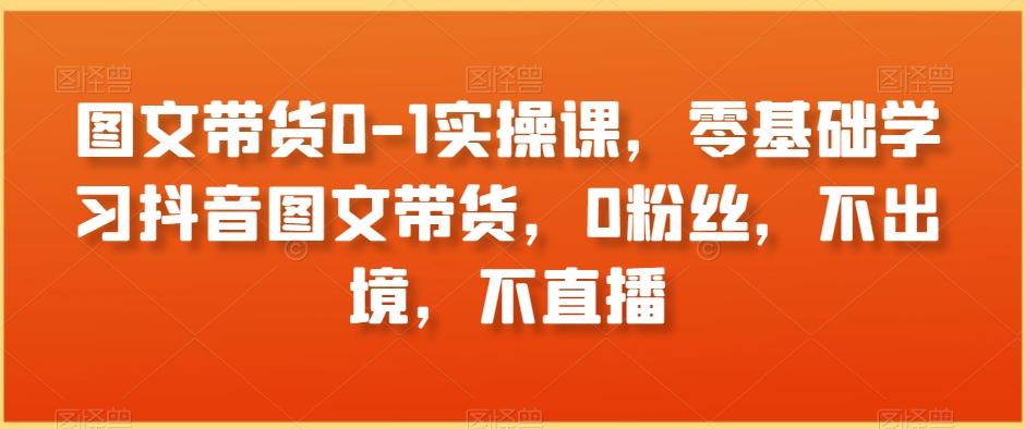 图文带货0-1实操课，零基础学习抖音图文带货，0粉丝，不出境，不直播 - 小毅网创-小毅网创