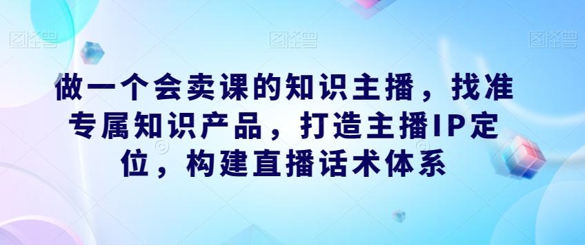 做一个会卖课的知识主播，找准专属知识产品，打造主播IP定位，构建直播话术体系 - 小毅网创-小毅网创