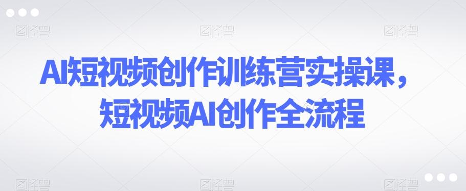 AI短视频创作训练营实操课，短视频AI创作全流程 - 小毅网创-小毅网创