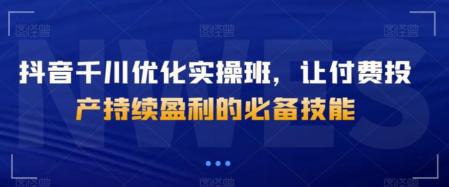 抖音千川优化实操班，让付费投产持续盈利的必备技能 - 小毅网创-小毅网创