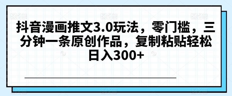 抖音漫画推文3.0玩法，零门槛，三分钟一条原创作品，复制粘贴轻松日入300+【揭秘】 - 小毅网创-小毅网创