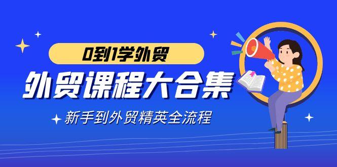 外贸-课程大合集，0到1学外贸，新手到外贸精英全流程(180节课) - 小毅网创-小毅网创
