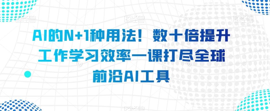 AI的N+1种用法！数十倍提升工作学习效率一课打尽全球前沿AI工具 - 小毅网创-小毅网创