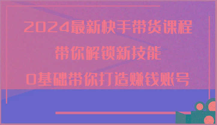 2024最新快手带货课程，带你解锁新技能，0基础带你打造赚钱账号 - 小毅网创-小毅网创