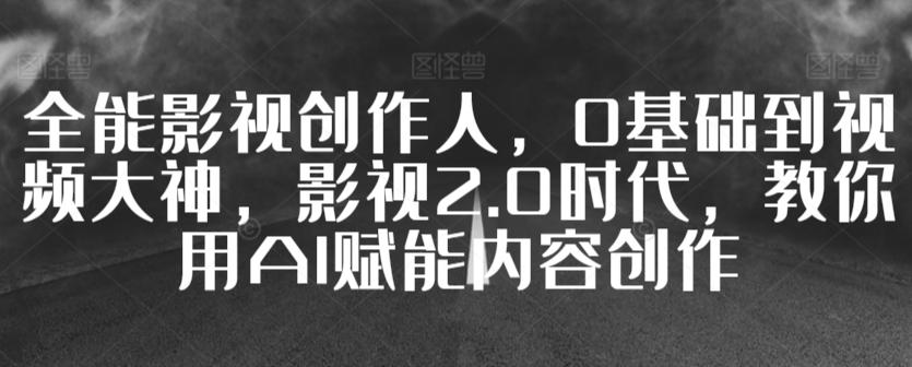 全能影视创作人，0基础到视频大神，影视2.0时代，教你用AI赋能内容创作 - 小毅网创-小毅网创