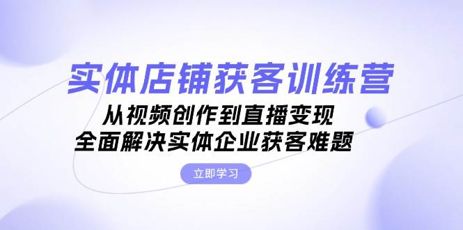 实体店铺获客特训营：从视频创作到直播变现，全面解决实体企业获客难题 - 小毅网创-小毅网创