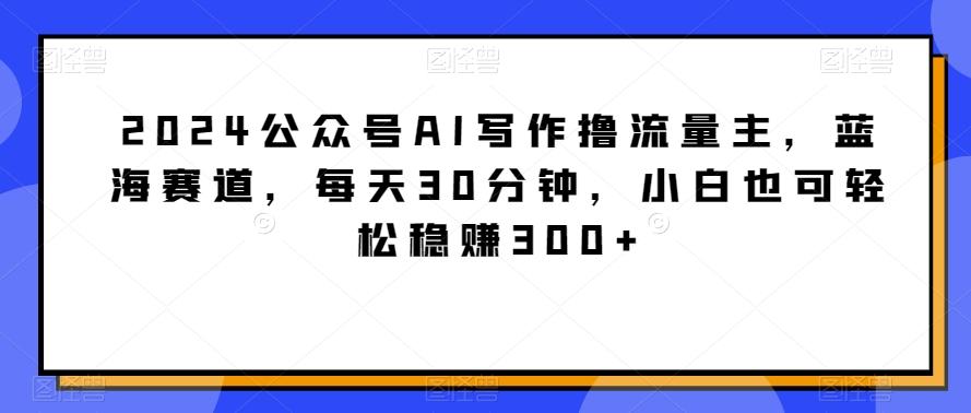 2024公众号AI写作撸流量主，蓝海赛道，每天30分钟，小白也可轻松稳赚300+【揭秘】-小毅网创