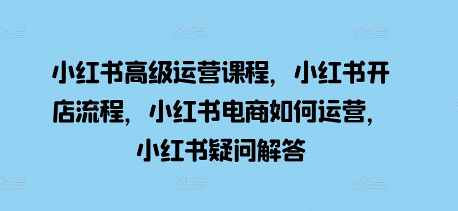 小红书高级运营课程，小红书开店流程，小红书电商如何运营，小红书疑问解答 - 小毅网创-小毅网创