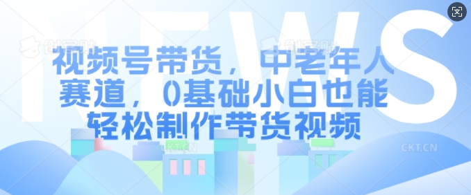 视频号带货，中老年人赛道，0基础小白也能轻松制作带货视频 - 小毅网创-小毅网创
