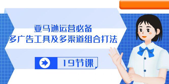 亚马逊 运营必备，多广告 工具及多渠道组合打法(19节课 - 小毅网创-小毅网创