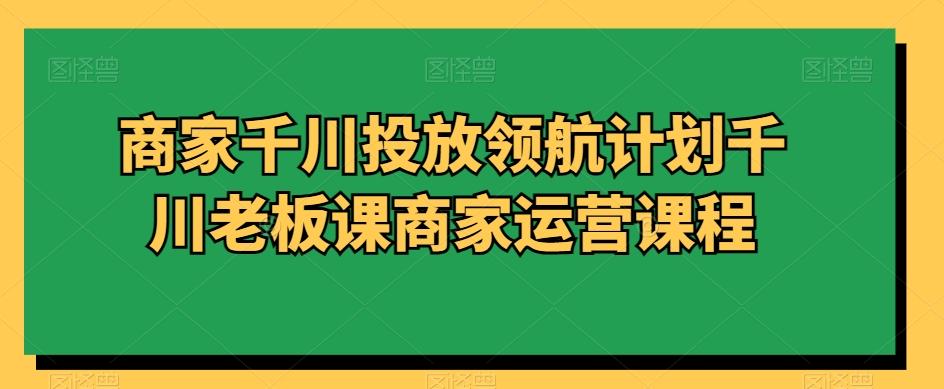 商家千川投放领航计划千川老板课商家运营课程 - 小毅网创-小毅网创