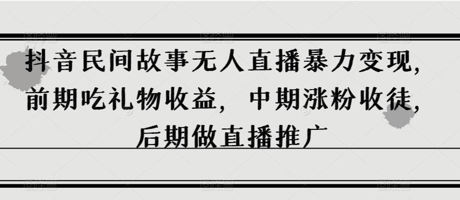 抖音民间故事无人直播暴力变现，前期吃礼物收益，中期涨粉收徒，后期做直播推广【揭秘】 - 小毅网创-小毅网创
