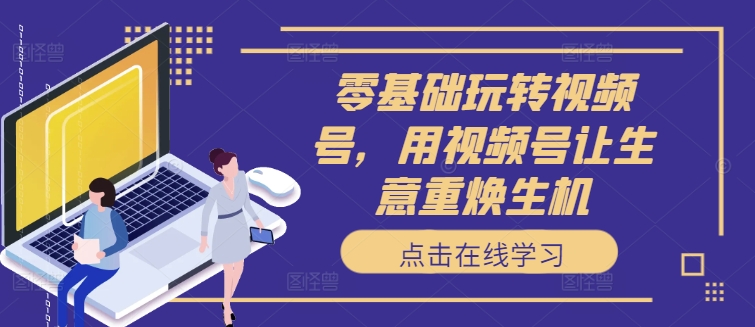 零基础玩转视频号，用视频号让生意重焕生机 - 小毅网创-小毅网创