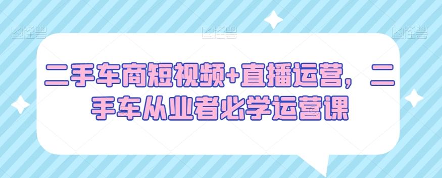 二手车商短视频+直播运营，二手车从业者必学运营课 - 小毅网创-小毅网创