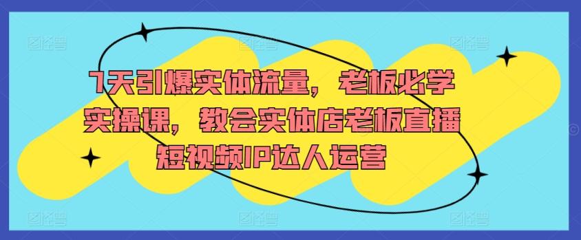 7天引爆实体流量，老板必学实操课，教会实体店老板直播短视频IP达人运营 - 小毅网创-小毅网创