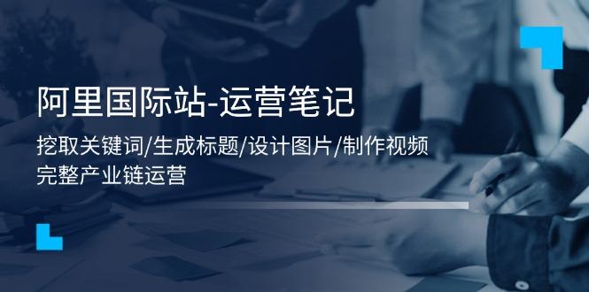 阿里国际站-运营笔记：挖取关键词/生成标题/设计图片/制作视频/56节课 - 小毅网创-小毅网创