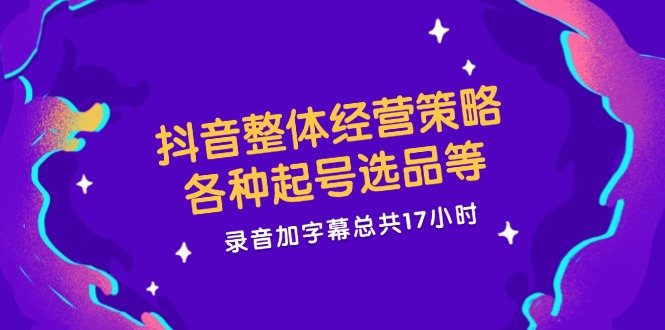 抖音整体经营策略，各种起号选品等 录音加字幕总共17小时 - 小毅网创-小毅网创