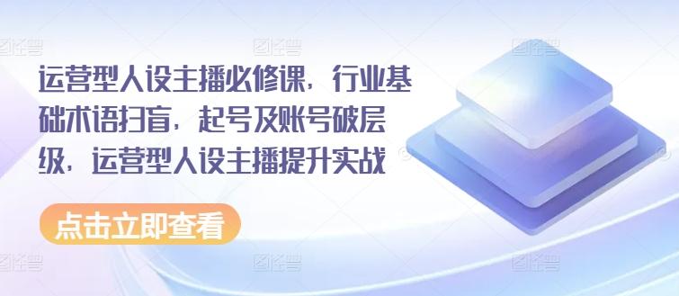 运营型人设主播必修课，行业基础术语扫盲，起号及账号破层级，运营型人设主播提升实战 - 小毅网创-小毅网创
