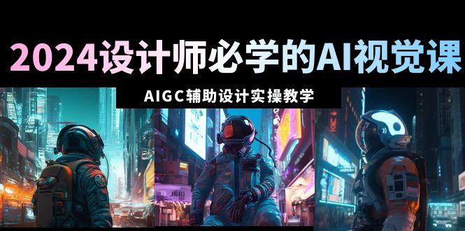 2024设计师必学的AI视觉课：AIGC辅助设计实操教学(66节课) - 小毅网创-小毅网创
