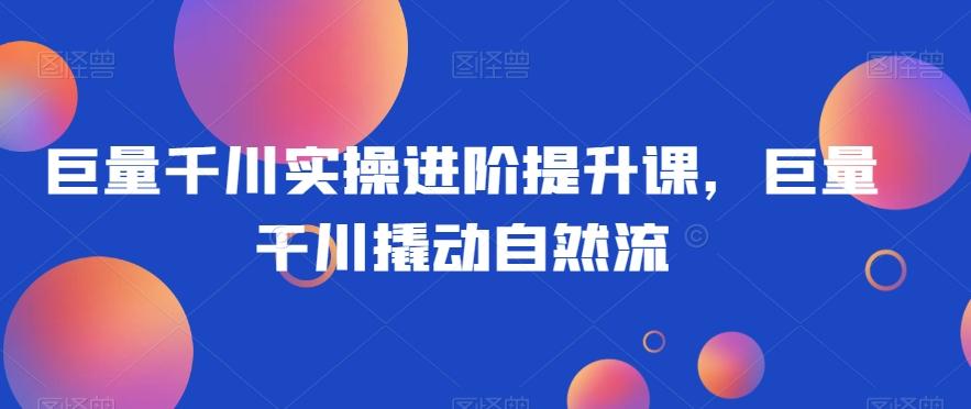 巨量千川实操进阶提升课，巨量干川撬动自然流 - 小毅网创-小毅网创