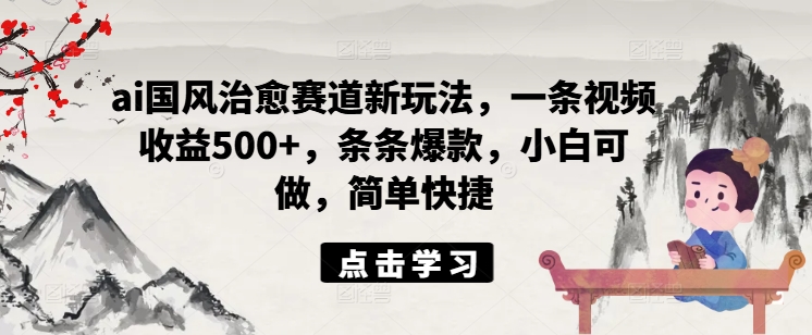 ai国风治愈赛道新玩法，一条视频收益500+，条条爆款，小白可做，简单快捷 - 小毅网创-小毅网创