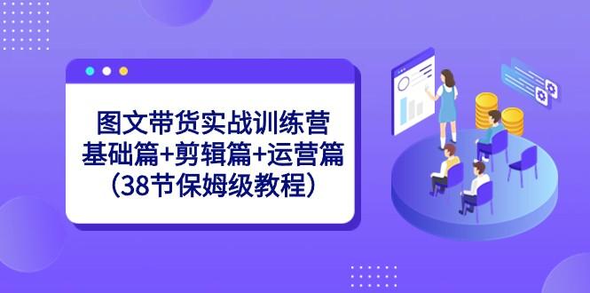 图文带货实战训练营：基础篇+剪辑篇+运营篇（38节保姆级教程）-小毅网创