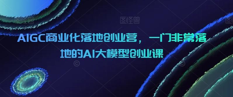AIGC商业化落地创业营，一门非常落地的AI大模型创业课-小毅网创