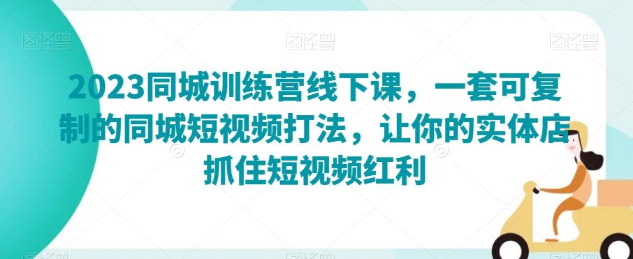 2023同城训练营线下课，一套可复制的同城短视频打法，让你的实体店抓住短视频红利 - 小毅网创-小毅网创
