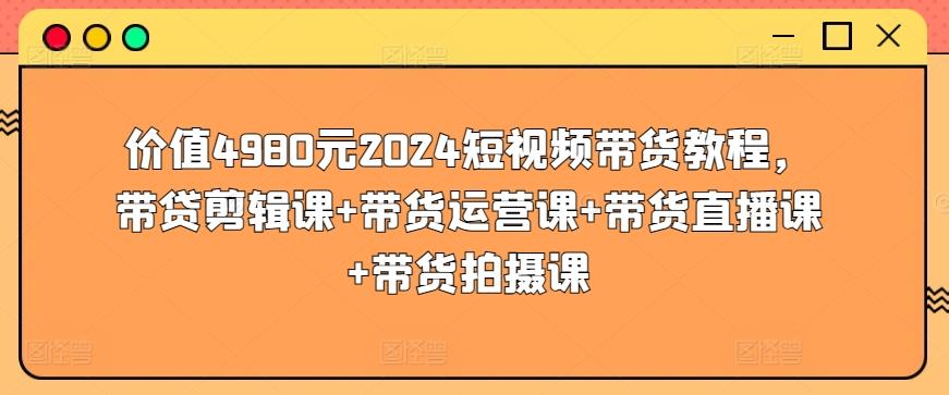 价值4980元2024短视频带货教程，带贷剪辑课+带货运营课+带货直播课+带货拍摄课-小毅网创