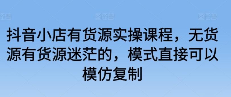 抖音小店有货源实操课程，无货源有货源迷茫的，模式直接可以模仿复制 - 小毅网创-小毅网创
