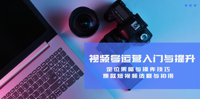 视频号运营入门与提升：定位策略与操作技巧，爆款短视频选题与拍摄 - 小毅网创-小毅网创