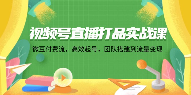 视频号直播打品实战课：微 豆 付 费 流，高效起号，团队搭建到流量变现 - 小毅网创-小毅网创
