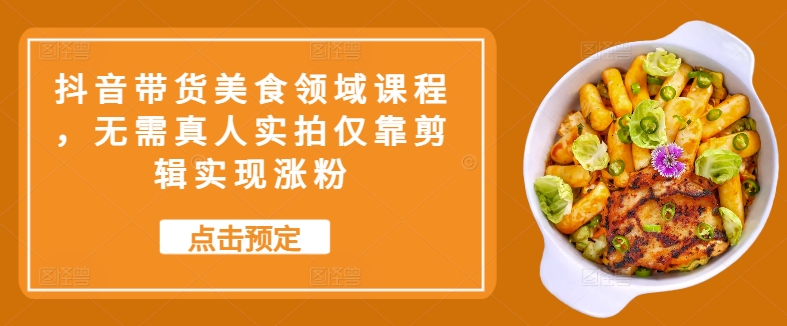 抖音带货美食领域课程，无需真人实拍仅靠剪辑实现涨粉 - 小毅网创-小毅网创