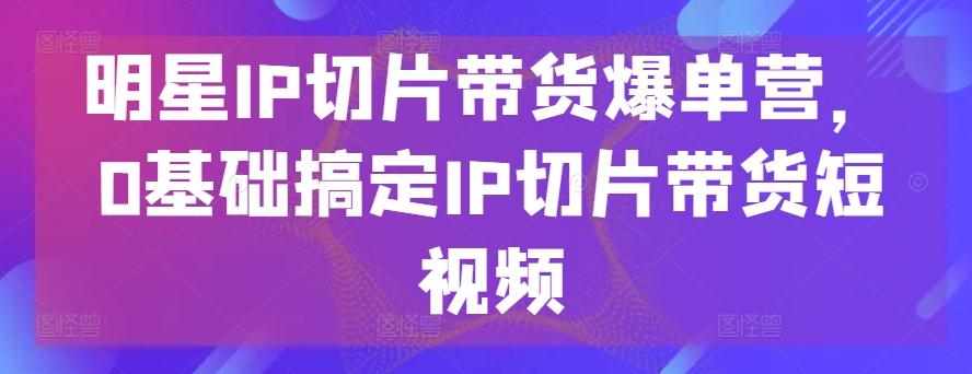明星IP切片带货爆单营，0基础搞定IP切片带货短视频 - 小毅网创-小毅网创