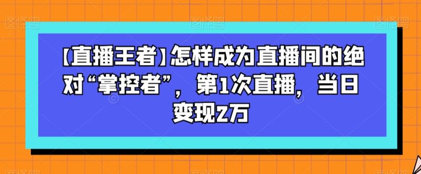 【直播王者】怎样成为直播间的绝对“掌控者”，第1次直播，当日变现2万 - 小毅网创-小毅网创