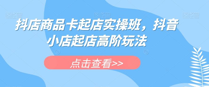 抖店商品卡起店实操班，抖音小店起店高阶玩法 - 小毅网创-小毅网创