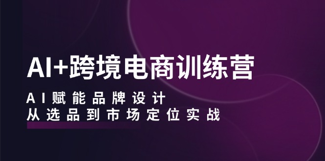 AI+跨境电商训练营：AI赋能品牌设计，从选品到市场定位实战 - 小毅网创-小毅网创